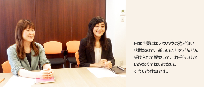 日本企業の中にはノウハウはほとんど無い状態なので、新しいことをどんどん受け入れて提案して、お手伝いしていかなくてはいけない。そういう仕事です。