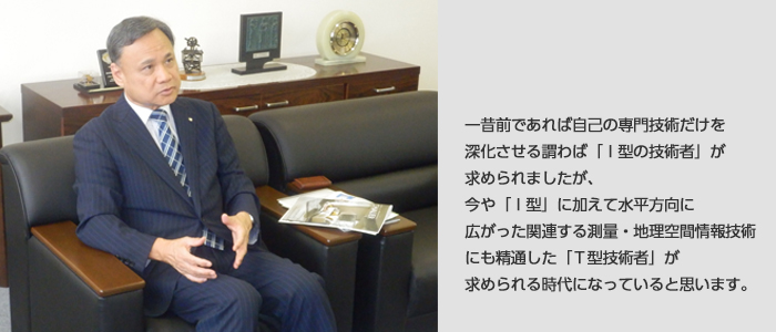 一昔前であれば自己の専門技術だけを深化させる謂わば「Ｉ型の技術者」が求められましたが、今や「Ｉ型」に加えて水平方向に広がった関連する測量・地理空間情報技術にも精通した「Ｔ型技術者」が求められる時代になっていると思います。