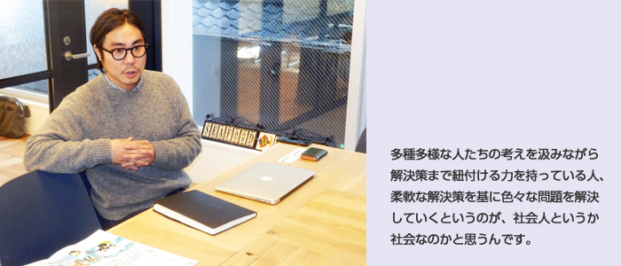 種多様な人たちの考えを汲みながら解決策まで紐付ける力を持っている人、柔軟な解決策を基に色々な問題を解決していくというのが、社会人というか社会なのかと思うんです。